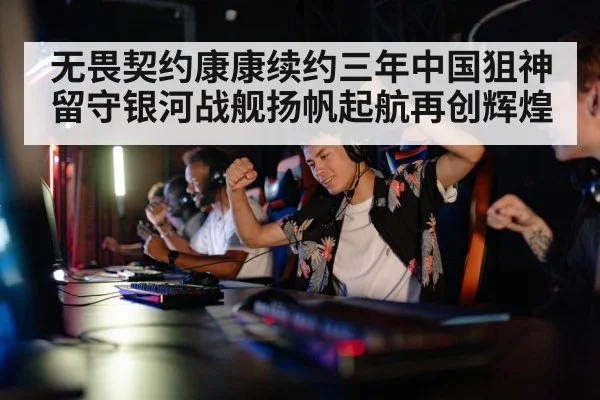 无畏契约康康续约三年中国狙神留守银河战舰扬帆起航再创辉煌